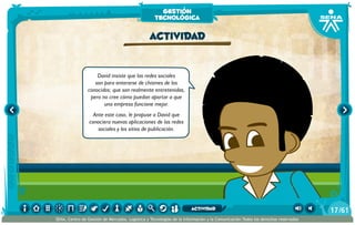 David insiste que las redes sociales
son para enterarse de chismes de los
conocidos; que son realmente entretenidas,
pero no cree cómo puedan aportar a que
una empresa funcione mejor.
Ante este caso, le propuse a David que
conociera nuevas aplicaciones de las redes
sociales y los sitios de publicación.
actividad
gestión
tecnológica
/6117
SENA, Centro de Gestión de Mercados, Logística y Tecnologías de la Información y la Comunicación.Todos los derechos reservados
actividad
 