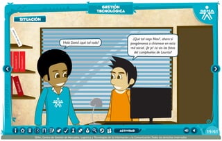 Sistem4
Sistem5
Sistem6
Enciclopedia12
Enciclopedia13
Enciclopedia14
Enciclopedia15
Elloboestepario
Elllanoenllamas
100añosdesoledad
Hola David ¿qué tal todo?
¿Qué tal viejo Max?, ahora sí
pongámonos a chismear en esta
red social, ¡Je je! ¿si vio las fotos
del cumpleaños de Laurita?
situación
gestión
tecnológica
/6119
SENA, Centro de Gestión de Mercados, Logística y Tecnologías de la Información y la Comunicación.Todos los derechos reservados
actividad
 
