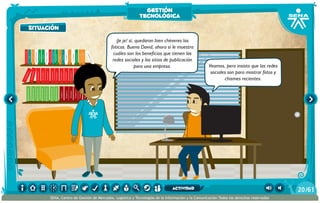 100añosdesoledad
Historiauniversal1
Sistem1
Historiauniversal2
Sistem2
Historiauniversal4
Sistem4
Historiauniversal3
Sistem3
Historiauniversal4
Sistem4
Historiauniversal5
Sistem5
Historiauniversal6
Sistem6
Enciclopedia1
Enciclopedia2
Enciclopedia3
Enciclopedia4
Enciclopedia5
Enciclopedia6
Enciclopedia7
Enciclopedia8
Enciclopedia9
Enciclopedia10
Enciclopedia11
Enciclopedia12
Enciclopedia13
Enciclopedia14
Enciclopedia15
1984
AlexisZorba,elgriego
Asangrefría
Catedral
Crónicasmarcianas
Cuentoscompletos
Decameron
Deseo
Elamante
ElgranGatsb
Elloboestepario
Elllanoenllamas
Drácula
AmadísdeGaula
Crimenycastigo
ElAleph
Elextranjero
Elloboestepario2
¡Je je! sí, quedaron bien chéveres las
foticos. Bueno David, ahora sí le muestro
cuáles son los beneficios que tienen las
redes sociales y los sitios de publicación
para una empresa. Veamos, pero insisto que las redes
sociales son para mostrar fotos y
chismes recientes.
situación
gestión
tecnológica
/6120
SENA, Centro de Gestión de Mercados, Logística y Tecnologías de la Información y la Comunicación.Todos los derechos reservados
actividad
 