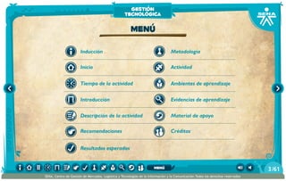 Metodología
Introducción
Tiempo de la actividad
Inicio
Inducción
Descripción de la actividad
Recomendaciones
Resultados esperados
Actividad
Ambientes de aprendizaje
Material de apoyo
Evidencias de aprendizaje
Créditos
Menú
gestión
tecnológica
/613
SENA, Centro de Gestión de Mercados, Logística y Tecnologías de la Información y la Comunicación.Todos los derechos reservados
menú
 