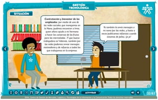 100añosdesoledad
Historiauniversal1
Sistem1
Historiauniversal2
Sistem2
Historiauniversal4
Sistem4
Historiauniversal3
Sistem3
Historiauniversal4
Sistem4
Historiauniversal5
Sistem5
Historiauniversal6
Sistem6
Enciclopedia1
Enciclopedia2
Enciclopedia3
Enciclopedia4
Enciclopedia5
Enciclopedia6
Enciclopedia7
Enciclopedia8
Enciclopedia9
Enciclopedia10
Enciclopedia11
Enciclopedia12
Enciclopedia13
Enciclopedia14
Enciclopedia15
1984
AlexisZorba,elgriego
Asangrefría
Catedral
Crónicasmarcianas
Cuentoscompletos
Decameron
Deseo
Elamante
ElgranGatsb
Elloboestepario
Elllanoenllamas
Drácula
AmadísdeGaula
Crimenycastigo
ElAleph
Elextranjero
Elloboestepario2
Contratación y bienestar de los
empleados: por medio de una de
las redes sociales que manejamos en
la Nana, pudimos encontrar a Irma,
quien ahora ayuda a mi hermana
a hacer las conservas de las frutas
para las mermeladas. ¡Y que buena
trabajadora es! Además, también por
las redes podemos enviar mensajes
motivadores y de refuerzo a todos los
que trabajamos en la empresa.
Yo también le envío mensajes a
mi novia por las redes, y hasta a
veces publicamos refuerzos cuando
estamos de pelea, ¡je je!
situación
gestión
tecnológica
/6133
SENA, Centro de Gestión de Mercados, Logística y Tecnologías de la Información y la Comunicación.Todos los derechos reservados
actividad
 