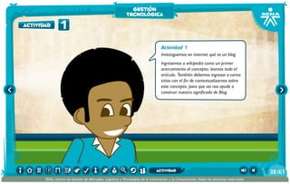 Actividad 1
Investiguemos en internet qué es un blog.
Ingresemos a wikipedia como un primer
acercamiento al concepto; leamos todo el
artículo. También debemos ingresar a varios
sitios con el fin de contextualizarnos sobre
este concepto, para que así nos ayude a
construir nuestro significado de Blog.
1actividad
gestión
tecnológica
/6138
SENA, Centro de Gestión de Mercados, Logística y Tecnologías de la Información y la Comunicación.Todos los derechos reservados
actividad
 