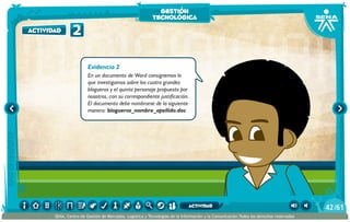 Evidencia 2
En un documento de Word consignemos lo
que investigamos sobre los cuatro grandes
blogueros y el quinto personaje propuesto por
nosotros, con su correspondiente justificación.
El documento debe nombrarse de la siguiente
manera: blogueros_nombre_apellido.doc
2actividad
gestión
tecnológica
/6142
SENA, Centro de Gestión de Mercados, Logística y Tecnologías de la Información y la Comunicación.Todos los derechos reservados
actividad
 