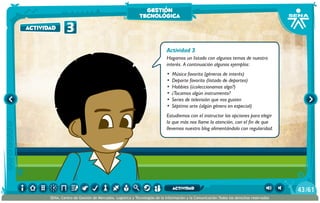 Actividad 3
Hagamos un listado con algunos temas de nuestro
interés. A continuación algunos ejemplos:
•	 Música favorita (géneros de interés)
•	 Deporte favorito (listado de deportes)
•	 Hobbies (¿coleccionamos algo?)
•	 ¿Tocamos algún instrumento?
•	 Series de televisión que nos gusten
•	 Séptimo arte (algún género en especial)
Estudiemos con el instructor las opciones para elegir
la que más nos llame la atención, con el fin de que
llevemos nuestro blog alimentándolo con regularidad.
3actividad
gestión
tecnológica
/6143
SENA, Centro de Gestión de Mercados, Logística y Tecnologías de la Información y la Comunicación.Todos los derechos reservados
actividad
 