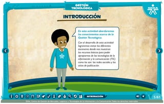 En esta actividad abordaremos
los conocimientos acerca de la
Gestión Tecnológica.
Con el desarrollo de esta actividad
lograremos visitar los diferentes
escenarios donde nos muestran
los recursos básicos para poder
apropiarnos de las tecnologías de la
información y la comunicación (TIC)
como los son: las redes sociales y los
sitios de publicación.
Introducción
gestión
tecnológica
/615
SENA, Centro de Gestión de Mercados, Logística y Tecnologías de la Información y la Comunicación.Todos los derechos reservados
introducción
 