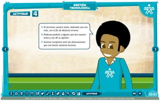 3.	Al terminar nuestro texto, leámoslo una vez
más, con el fin de detectar errores.
4.	Podemos pedirle a alguien que lea nuestro
texto y nos dé su opinión.
5.	Seamos receptivos ante las observaciones
que nos hacen nuestros lectores.
4actividad
gestión
tecnológica
/6150
SENA, Centro de Gestión de Mercados, Logística y Tecnologías de la Información y la Comunicación.Todos los derechos reservados
actividad
 