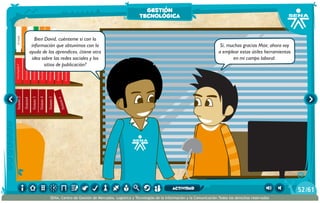 Sistem1
Sistem2
Sistem4
Sistem3
Sistem4
Sistem5
Historiauniversal6
Sistem6
Enciclopedia7
Enciclopedia8
Enciclopedia9
Enciclopedia10
Enciclopedia11
Enciclopedia12
Enciclopedia13
Enciclopedia14
Enciclopedia15
Decameron
Deseo
Elamante
ElgranGatsb
Elloboestepario
Elllanoenllamas
Drácula
ElAleph
Elextranjero
Elloboestepario2
Bien David, cuénteme si con la
información que obtuvimos con la
ayuda de los aprendices, ¿tiene otra
idea sobre las redes sociales y los
sitios de publicación?
Sí, muchas gracias Max; ahora voy
a emplear estas útiles herramientas
en mi campo laboral.
gestión
tecnológica
/6152
SENA, Centro de Gestión de Mercados, Logística y Tecnologías de la Información y la Comunicación.Todos los derechos reservados
actividad
 