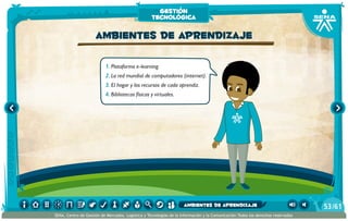 1.	Plataforma e-learning.
2.	La red mundial de computadores (internet).
3.	El hogar y los recursos de cada aprendiz.
4.	Bibliotecas físicas y virtuales.
ambientes de aprendizaje
gestión
tecnológica
/6153
SENA, Centro de Gestión de Mercados, Logística y Tecnologías de la Información y la Comunicación.Todos los derechos reservados
ambientes de aprendizaje
 