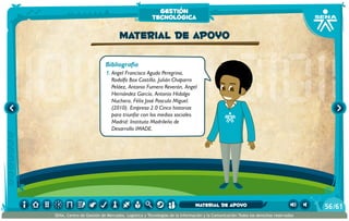Bibliografía
1.	Angel Francisco Agudo Peregrina,
Rodolfo Box Castilla, Julián Chaparro
Peláez, Antonio Fumero Reverón, Angel
Hernández García, Antonio Hidalgo
Nuchera, Félix José Pascula Miguel.
(2010). Empresa 2.0 Cinco historias
para triunfar con los medios sociales.
Madrid: Instituto Madrileño de
Desarrollo IMADE.
Material de apoyo
gestión
tecnológica
/6156
SENA, Centro de Gestión de Mercados, Logística y Tecnologías de la Información y la Comunicación.Todos los derechos reservados
Material de apoyo
 