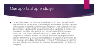 Que aporta al aprendizaje
 Las wikis favorecen una forma de aprendizaje participativo apoyado en las
interacciones de los discentes que convergen en contextos virtuales, creando
comunidades de aprendizaje orientadas al logro de unos objetivos comunes
determinados y propiciando un aprendizaje activo y práctico, al invitar a los
estudiantes no sólo a interaccionar con los materiales didácticos sino a
incorporar otros nuevos, editando las contribuciones y las reflexiones
compartidas con otros a través del debate. Asimismo, les proporcionan la
ocasión de observar y analizar los resultados de sus acciones, generando de
este modo un aprendizaje constructivo y reflexivo. Al tiempo que les permite
que sean ellos los que marquen sus objetivos de aprendizaje y controlen sus
progresos.
 