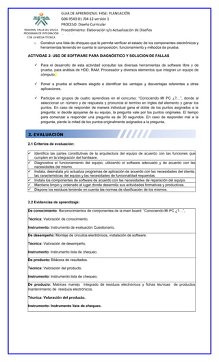 GUIA DE APRENDIZAJE: FASE: PLANEACIÓN
                           G06-9543-01 /04-12 versión 1
                           PROCESO: Diseño Curricular
REGIONAL VALLE DEL CAUCA   Procedimiento: Elaboración y/o Actualización de Diseños
PROGRAMA DE INTEGRACIÓN
  CON LA MEDIA TÉCNICA
                           Curriculares
       o   Construir una lista de chequeo que le permita verificar el estado de los componentes electrónicos y
           herramientas teniendo en cuenta la composición, funcionamiento y métodos de prueba.

  ACTIVIDAD 2: USO DE SOFTWARE PARA DIAGNÓSTICO Y SOLUCION DE FALLAS

        Para el desarrollo de esta actividad consultar las diversas herramientas de software libre y de
         prueba, para análisis de HDD, RAM, Procesador y diversos elementos que integran un equipo de
         cómputo.

        Poner a prueba el software elegido e identificar las ventajas y desventajas referentes a otras
         aplicaciones.

        Participe en grupos de cuatro aprendices en el concurso: “Conociendo Mi PC ¿?…”, donde al
         seleccionar un número y de respuesta y pronuncie el termino en ingles del elemento y ganar los
         puntos. En caso de responder de manera individual gana el doble de los puntos asignados a la
         pregunta; si decide apoyarse de su equipo, la pregunta vale por los puntos originales. El tiempo
         para comenzar a responder una pregunta es de 30 segundos. En caso de responder mal a la
         pregunta, pierde la mitad de los puntos originalmente asignados a la pregunta.




  2.1 Criterios de evaluación:

   Identifica las partes constitutivas de la arquitectura del equipo de acuerdo con las funciones que
    cumplen en la integración del hardware.
   Diagnostica el funcionamiento del equipo, utilizando el software adecuado y de acuerdo con las
    necesidades del mismo.
   Instala, desinstala y/o actualiza programas de aplicación de acuerdo con las necesidades del cliente,
    las características del equipo y las necesidades de funcionalidad requeridas.
   Instala los componentes de software de acuerdo con las necesidades de reparación del equipo.
   Mantiene limpio y ordenado el lugar donde desarrolla sus actividades formativas y productivas.
   Dispone los residuos teniendo en cuenta las normas de clasificación de los mismos.


  2.2 Evidencias de aprendizaje:

  De conocimiento: Reconocimientos de componentes de la main board: “Conociendo Mi PC ¿?…”,

  Técnica: Valoración de conocimiento.

  Instrumento: Instrumento de evaluación Cuestionario.

  De desempeño: Montaje de circuitos electrónicos, instalación de software.

  Técnica: Valoración de desempeño.

  Instrumento: Instrumento lista de chequeo.

  De producto: Bitácora de resultados.

  Técnica: Valoración del producto.

  Instrumento: Instrumento lista de chequeo.

  De producto: Matrices manejo integrado de residuos electrónicos y fichas técnicas           de productos
  mantenimiento de residuos electrónicos.

  Técnica: Valoración del producto.

  Instrumento: Instrumento lista de chequeo.
 