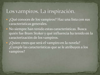  ¿Qué conoces de los vampiros? Haz una lista con sus
  características generales.
 No siempre han tenido estas características. Busca
  quién fue Bram Stoker y qué influencia ha tenido en la
  caracterización de los vampiros.
 ¿Quien crees que será el vampiro en la novela?
  ¿Cumple las características que se le atribuyen a los
  vampiros?
 