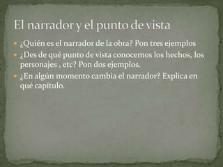 ¿Quién es el narrador de la obra? Pon tres ejemplos
 ¿Des de qué punto de vista conocemos los hechos, los
  personajes , etc? Pon dos ejemplos.
 ¿En algún momento cambia el narrador? Explica en
  qué capítulo.
 