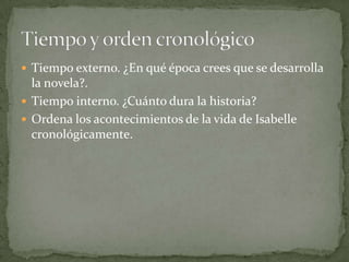  Tiempo externo. ¿En qué época crees que se desarrolla
  la novela?.
 Tiempo interno. ¿Cuánto dura la historia?
 Ordena los acontecimientos de la vida de Isabelle
  cronológicamente.
 