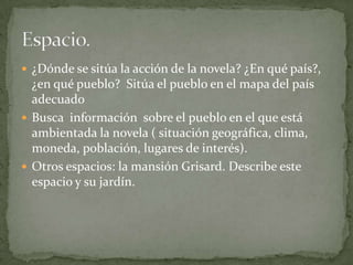  ¿Dónde se sitúa la acción de la novela? ¿En qué país?,
  ¿en qué pueblo? Sitúa el pueblo en el mapa del país
  adecuado
 Busca información sobre el pueblo en el que está
  ambientada la novela ( situación geográfica, clima,
  moneda, población, lugares de interés).
 Otros espacios: la mansión Grisard. Describe este
  espacio y su jardín.
 