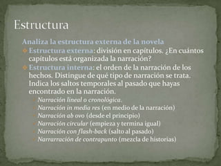 Analiza la estructura externa de la novela
 Estructura externa: división en capítulos. ¿En cuántos
  capítulos está organizada la narración?
 Estructura interna: el orden de la narración de los
  hechos. Distingue de qué tipo de narración se trata.
  Indica los saltos temporales al pasado que hayas
  encontrado en la narración.
    Narración lineal o cronológica.
    Narración in media res (en medio de la narración)
    Narración ab ovo (desde el principio)
    Narración circular (empieza y termina igual)
    Narración con flash-back (salto al pasado)
    Narrarración de contrapunto (mezcla de historias)
 