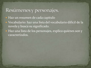  Haz un resumen de cada capítulo
 Vocabulario: haz una lista del vocabulario difícil de la
  novela y busca su significado.
 Haz una lista de los personajes, explica quiénes son y
  caracterízalos.
 