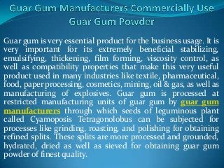 Guar gum is very essential product for the business usage. It is
very important for its extremely beneficial stabilizing,
emulsifying, thickening, film forming, viscosity control, as
well as compatibility properties that make this very useful
product used in many industries like textile, pharmaceutical,
food, paper processing, cosmetics, mining, oil & gas, as well as
manufacturing of explosives. Guar gum is processed at
restricted manufacturing units of guar gum by guar gum
manufacturers through which seeds of leguminous plant
called Cyamoposis Tetragonolobus can be subjected for
processes like grinding, roasting, and polishing for obtaining
refined splits. These splits are more processed and grounded,
hydrated, dried as well as sieved for obtaining guar gum
powder of finest quality.
 