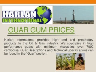 GUAR GUM PRICES
Harlan International provides high end and proprietary
products to the Oil & Gas Industry. We specialize in high
performance guars with minimum viscosities over 7000
centipoise. Guar Descriptions and Technical Specifications can
be found in the “Guar” section.
 