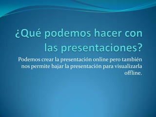 Podemos crear la presentación online pero también
nos permite bajar la presentación para visualizarla
offline.
 