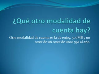 Otra modalidad de cuenta es la de enjoy, 500MB y un
coste de un coste de unos 59$ al año.
 