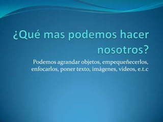 Podemos agrandar objetos, empequeñecerlos,
enfocarlos, poner texto, imágenes, videos, e.t.c
 