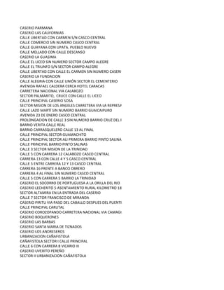 CASERIO PARMANA
CASERIO LAS CALIFORNIAS
CALLE LIBERTAD CON CARMEN S/N CASCO CENTRAL
CALLE COMERCIO SIN NUMERO CASCO CENTRAL
CALLE GUAYANA CON UPATA. PUEBLO NUEVO
CALLE MELLADO CON CALLE DESCANSO
CASERIO LA GUASIMA
CALLE EL LICEO SIN NUMERO SECTOR CAMPO ALEGRE
CALLE EL TRIUNFO S/N SECTOR CAMPO ALEGRE
CALLE LIBERTAD CON CALLE EL CARMEN SIN NUMERO CASERIO LAGUNA SECA
CASERIO LA FUNDACION
CALLE ALEGRIA CON CALLE UNIÓN SECTOR EL CEMENTERIO
AVENIDA RAFAEL CALDERA CERCA HOTEL CARACAS
CARRETERA NACIONAL VIA CALABOZO
SECTOR PALMARITO, CRUCE CON CALLE EL LICEO
CALLE PRINCIPAL CASERIO SOSA
SECTOR MISION DE LOS ANGELES CARRETERA VIA LA REPRESA
CALLE LAZO MARTÍ SIN NUMERO BARRIO GUAICAIPURO
AVENIDA 23 DE ENERO CASCO CENTRAL
PROLONGACION DE CALLE 3 SIN NUMERO BARRIO CRUZ DEL PERDON
BARRIO VERITA CALLE REAL
BARRIO CARRASQUELERO CALLE 13 AL FINAL
CALLE PRINCIPAL SECTOR GUAMACHITO
CALLE PRINCIPAL SECTOR ALI PRIMERA BARRIO PINTO SALINAS
CALLE PRINCIPAL BARRIO PINTO SALINAS
CALLE 3 SECTOR MISION DE LA TRINIDAD
CALLE 5 CON CARRERA 12 CALABOZO CASCO CENTRAL
CARRERA 13 CON CALLE 4 Y 5 CASCO CENTRAL
CALLE 5 ENTRE CARRERA 12 Y 13 CASCO CENTRAL
CARRERA 16 FRENTE A BANCO OBRERO
CARRERA 4 AL FINAL SIN NUMERO CASCO CENTRAL
CALLE 5 CON CARRERA 5 BARRIO LA TRINIDAD
CASERIO EL SOCORRO DE PORTUGUESA A LA ORILLA DEL RIO
CASERIO LECHERITO 5 ASENTAMIENTO RURAL KILOMETRO 18
SECTOR ALTAMIRA EN LA ENTRADA DEL CASERIO
CALLE 7 SECTOR FRANCISCO DE MIRANDA
CASERIO PIRITU VIA PASO DEL CABALLO DESPUES DEL PUENTE ORITUCO A 9 KILOMETROS.
CALLE PRINCIPAL CARUTAL
CASERIO COROZOPANDO CARRETERA NACIONAL VIA CAMAGUAN FRENTE A LA GUARDIA NACIONAL
CASERIO BOQUERONES
CASERIO LAS BARBAS
CASERIO SANTA MARIA DE TIZNADOS
CASERIO LOS ANDRESEROS
URBANIZACION CAÑAFISTOLA
CAÑAFISTOLA SECTOR I CALLE PRINCIPAL
CALLE 6 CON CARRERA 8 VICARIO III
CASERIO UVERITO PEREÑO
SECTOR II URBANIZACION CAÑAFISTOLA
 