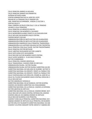 CALLE PRINCIPAL BARRIO LA AGUADA
CALLE PRINCIPAL BARRIO LAS DINAMITAS
AVENIDA OCTAVIO VIANA
CENTRO ADMINISTRATIVO AL LADO DEL CICPC
MISION DE LA TRINIDAD CALLE ZAMORA S/N
URB. FRANCISCO DE MIRANDA , VEREDA 15 SECTOR 3.
VERITAS CALLE 8
FINAL CARRERA 18 CRUCE CON CALLE 1 DE LA TRINIDAD
VICARIO 3 CALLE PRINCIPAL
CALLE PRINCIPAL DE MODESTO FREITES
CALLE PRINCIPAL SIN NUMERO EL CALVARIO
CALLE MONSEÑOR ALVAREZ FRENTE A LA PLAZA BOLIVAR
CALLE BOLIVAR SIN NUMERO CASCO CENTRAL
CASERIO MONTE OSCURO
URBANIZACION PEÑA DE MOTA SECTOR LOS GUAIQUERIES
URBANIZACION PEÑA DE MOTA SECTOR LOS GUAIQUERIES
URBANIZACION CAMORUCO CALLE PRINCIPAL TRANSVERSAL 4
URBANIZACIÓN LUIS HURTADO HIGUERA SECTOR TRICENTENARIO II
CALLE PRINCIPAL CON CALLE SUCRE. SECTOR TRICENTENARIO I
CALLE PRINCIPAL SECTOR BOTALON
CALLE LIBERTAD SIN NUMERO SECTOR CUMBITO
CALLE SIXTO SOSA ESTE SIN NUMERO
CALLE BOLIVAR SUR SIN NUMERO CASCO CENTRAL
CALLE SUCRE NUMERO 2 - N-58 CASCO CENTRAL
SECTOR CHIMBORAZO
CALLE PRINCIPAL CASERIO OROCOLLAL
CALLE TRANSVERSAL I CASERIO IPARE DE ORITUCO
URBANIZACION PAURAL. SECTOR PAURAL
URBANIZACION PAURAL SECTOR PAURAL CARRETERA VIA ORIENTE
CARRETERA NACIONAL VIA SAN JOSE DE GUARIBE. SECTOR TAGUAPIRE
CARRETERA NACIONAL VIA ORIENTE. FRENTE AL PARQUE FERIAL
CARRETERA NACIONAL VIA ORIENTE. FRENTE AL PARQUE FERIAL
CALLE CHAPAIGUANA SUR CERCA DEL IPASME AL LADO DE LA CANCHA. SECTOR LA CUMANA
CALLE GIL PULIDO SIN NUMERO CASCO CENTRAL CERCA DEL BANCO DE VENEZUELA
CALLE BOLIVAR SUR
SECTOR CAMORUCO VEREDEA 8
CARRETERA NACIONAL VIA ALTAGRACIA. SECTOR ACAPRAL
CASERIO LOS NEGROS CARRETERA VIA CHAGUARAMAS
CARRETERA NACIONAL VIA LA PASCUA. CASERIO LA ESPERANZA
SECTOR LIBERTAD DE ORITUCO
CARRETERA NACIONAL VIA LA PASCUA. CASERIO MEMO. SECTOR CASERIO SAMANITO
CALLE BOLIVAR S/N CASCO CENTRAL ENTRADA DEL CASERIO
CASERIO JABILLAL VIA SABANA GRANDE DE ORITUCO
CALLE BOLIVAR NUMERO 2 VIA PRINCIPAL
CASERIO TUIRA CALLE PRINCIPAL CARRETERA NACIONAL VIA SAN RAFAEL DE ORITUCO
SABANA GRANDE DE ORITUCO CALLE PRINCIPAL SIN NUMERO
SECTOR ORUZ DE PALMARITO CARRETERA NACIONAL VIA SABANA GRANDE DE ORITUCO
CASERIO TUCUPIDO ARAGORT ENTRE ARENITA Y SABANA GRANDE DE ORITUCO
 