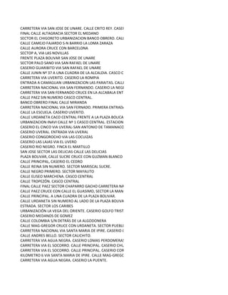 CARRETERA VIA SAN JOSE DE UNARE. CALLE CRITO REY. CASERIO CALANCHE
FINAL CALLE ALTAGRACIA SECTOR EL MEDANO
SECTOR EL CHIGORETO URBANIZACION BANCO OBRERO. CALLE PRINCIPAL. ZARAZA
CALLE CAMEJO FAJARDO S-N BARRIO LA LOMA ZARAZA
CALLE AURORA CRUCE CON BARCELONA
SECTOP A, VIA LAS NOVILLAS
FRENTE PLAZA BOLIVAR SAN JOSE DE UNARE
SECTOR PALO SANO VIA SAN RAFAEL DE UNARE
CASERIO GUARIBITO VIA SAN RAFAEL DE UNARE
CALLE JUNIN Nº 37 A UNA CUADRA DE LA ALCALDIA. CASCO CENTRAL
CARRETERA VIA UVERITO. CASERIO LA ROMPIA
ENTRADA A CAMAGUAN URBANIZACION LAS PARAITAS. CALLE PRINCIPAL SIN NUMERO.
CARRETERA NACIONAL VIA SAN FERNANDO. CASERIO LA NEGRA.
CARRETERA VIA SAN FERNANDO CRUCE EN LA ALCABALA ENTRADA A GUAYABAL. CASERIO SOMBRERITO.
CALLE PAEZ SIN NUMERO CASCO CENTRAL.
BANCO OBRERO FINAL CALLE MIRANDA
CARRETERA NACIONAL VIA SAN FERNADO. PRIMERA ENTRADA ANTES DE CRUZAR EL PUERTE A MANO IZQUIERDA. CALLE PR
CALLE LA ESCUELA. CASERIO UVERITO.
CALLE URDANETA CACO CENTRAL FRENTE A LA PLAZA BOLICAR
URBANIZACION INAVI CALLE Nº 1 CASCO CENTRAL. ESTACIONAMIENTO INAVI
CASERIO EL CINCO VIA UVERAL-SAN ANTONIO DE TAMANACO
CASERIO UVERAL. ENTRADA VIA UVERAL
CASERIO CONGOROCHO VIA LAS COCUIZAS
CASERIO LAS LAJAS VIA EL UVERO
CASERIO RIO NEGRO. FINCA EL MARTILLO
SAN JOSE SECTOR LAS DELICIAS CALLE LAS DELICIAS
PLAZA BOLIVAR, CALLE SUCRE CRUCE CON GUZMAN BLANCO
CALLE PRINCIPAL, CASERIO EL CEDRO
CALLE REINA SIN NUMERO. SECTOR MARISCAL SUCRE.
CALLE NEGRO PRIMERO. SECTOR MAYALITO
CALLE ELISEO MARCHENA. CASCO CENTRAL
CALLE TROPEZÓN. CASCO CENTRAL
FINAL CALLE PAEZ SECTOR CHAPARRO GACHO CARRETERA NACIONAL
CALLE PAEZ CRUCE CON CALLE EL GUASIMO, SECTOR LA MANGA SALIDA HACIA CABRUTA
CALLE PRINCIPAL. A UNA CUADRA DE LA PLAZA BOLIVAR.
CALLE URDANETA SIN NUMERO AL LADO DE LA PLAZA BOLIVAR. CASCO CENTRAL.CABRUTA
ESTRADA. SECTOR LOS CARIBES
URBANIZACIÓN LA VEGA DEL ORIENTE. CASERIO GOLFO TRISTE
CASERIO MEDANOS DE GOMEZ
CALLE COLOMBIA S/N DETRÁS DE LA ALGODONERA
CALLE MAG-GREGOR CRUCE CON URDANETA. SECTOR PUEBLO NUEVO. EL SOCORRO
CARRETERA NACIONAL VIA SANTA MARIA DE IPIRE. CASERIO COROCITO PEÑERO
CALLE ANDRES BELLO. SECTOR CALICHITO.
CARRETERA VIA AGUA NEGRA. CASERIO LOMAS PERDOMERAS
CARRETERA VIA EL SOCORRO. CALLE PRINCIPAL. CASERIO CHUPADERO.
CARRETERA VIA EL SOCORRO. CALLE PRINCIPAL. CASERIO CORRAL VIEJO
KILOMETRO 6 VIA SANTA MARIA DE IPIRE. CALLE MAG-GREGOR. CASERIO MANIRAL.
CARRETERA VIA AGUA NEGRA. CASERIO LA PUENTE.
 