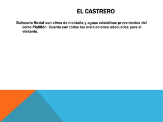 EL CASTRERO
Balneario fluvial con clima de montaña y aguas cristalinas provenientes del
   cerro Platillón. Cuenta con todas las instalaciones adecuadas para el
   visitante.
 
