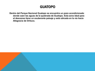 GUATOPO
Dentro del Parque Nacional Guatopo se encuentra un pozo acondicionado
   donde caen las aguas de la quebrada de Guatopo. Esta zona ideal para
   el descanso tiene un exuberante paisaje y está ubicada en la vía hacia
   Altagracia de Orituco.
 