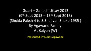Guari – Ganesh Utsav 2013
(9th
Sept 2013 – 13th
Sept 2013)
(Shukla Paksh 4 to 8 Shalivan Shake 1935 )
By Agawane Family
At Kalyan (W)
Presented By Suhas Agawane
 