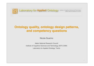 Ontology quality, ontology design patterns,
       and competency questions

                          Nicola Guarino

                   Italian National Research Council
       Institute of Cognitive Sciences and Technology (ISTC-CNR)
                Laboratory for Applied Ontology, Trento




                                                                   1
 