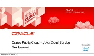 Oracle Public Cloud – Java Cloud Service
                                                                                                                                                      Sponsored by
                    Nino Guarnacci
            Copyright © 2012, Oracle and/or its affiliates. All rights reserved.   Insert Information Protection Policy Classification from Slide 8
        1


mercoledì 21 marzo 12
 