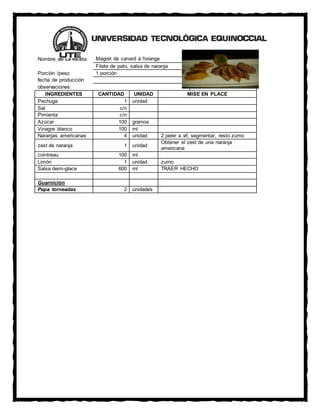 Nombre de La receta: Magret de canard à l'orange
Filete de pato, salsa de naranja
Porción /peso 1 porción
fecha de producción
observaciones:
INGREDIENTES CANTIDAD UNIDAD MISE EN PLACE
Pechuga 1 unidad
Sal c/n
Pimienta c/n
Azúcar 100 gramos
Vinagre blanco 100 ml
Naranjas americanas 4 unidad 2 peler a vif, segmentar, resto zumo
zest de naranja 1 unidad
Obtener el zest de una naranja
americana
cointreau 100 ml
Limón 1 unidad zumo
Salsa demi-glace 600 ml TRAER HECHO
Guarnición
Papa torneadas 2 unidades
 