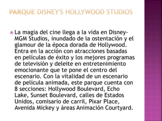  La magia del cine llega a la vida en Disney-
MGM Studios, inundado de la ostentación y el
glamour de la época dorada de Hollywood.
Entra en la acción con atracciones basadas
en películas de éxito y los mejores programas
de televisión y deleite en entretenimiento
emocionante que te pone el centro del
escenario. Con la vitalidad de un escenario
de película animada, este parque cuenta con
8 secciones: Hollywood Boulevard, Echo
Lake, Sunset Boulevard, calles de Estados
Unidos, comisario de carril, Pixar Place,
Avenida Mickey y áreas Animación Courtyard.
 