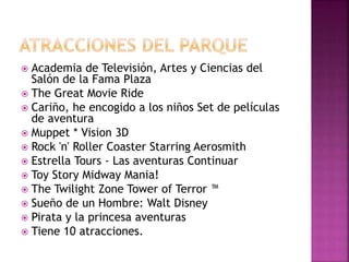  Academia de Televisión, Artes y Ciencias del
Salón de la Fama Plaza
 The Great Movie Ride
 Cariño, he encogido a los niños Set de películas
de aventura
 Muppet * Vision 3D
 Rock 'n' Roller Coaster Starring Aerosmith
 Estrella Tours - Las aventuras Continuar
 Toy Story Midway Mania!
 The Twilight Zone Tower of Terror ™
 Sueño de un Hombre: Walt Disney
 Pirata y la princesa aventuras
 Tiene 10 atracciones.
 