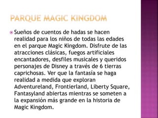  Sueños de cuentos de hadas se hacen
realidad para los niños de todas las edades
en el parque Magic Kingdom. Disfrute de las
atracciones clásicas, fuegos artificiales
encantadores, desfiles musicales y queridos
personajes de Disney a través de 6 tierras
caprichosas. Ver que la fantasía se haga
realidad a medida que exploran
Adventureland, Frontierland, Liberty Square,
Fantasyland abiertas mientras se someten a
la expansión más grande en la historia de
Magic Kingdom.
 