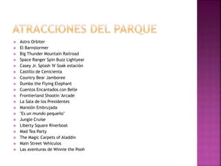  Astro Orbiter
 El Barnstormer
 Big Thunder Mountain Railroad
 Space Ranger Spin Buzz Lightyear
 Casey Jr. Splash 'N' Soak estación
 Castillo de Cenicienta
 Country Bear Jamboree
 Dumbo the Flying Elephant
 Cuentos Encantados con Belle
 Frontierland Shootin 'Arcade
 La Sala de los Presidentes
 Mansión Embrujada
 "Es un mundo pequeño"
 Jungle Cruise
 Liberty Square Riverboat
 Mad Tea Party
 The Magic Carpets of Aladdin
 Main Street Vehículos
 Las aventuras de Winnie the Pooh
 