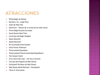  PhilharMagic de Mickey
 Monsters, Inc. Laugh Floor
 Vuelo de Peter Pan
 Adventure ~ Tesoros de un pirata de los siete mares
 Prince Regal Encanto Carrousel
 Seven Dwarfs Mine Train
 Los brujos del Magic Kingdom
 Space Mountain
 Splash Mountain
 De la puntada Great Escape!
 Swiss Family Treehouse
 Tomorrowland Speedway
 Tomorrowland Tránsito Autoridad PeopleMover
 Tom Sawyer Island
 En el marco del viaje ~ mar de La Sirenita
 Carrusel del Progreso de Walt Disney
 Enchanted Tiki Room de Walt Disney
 Walt Disney World Railroad – Fantasyland
 Tiene 41 atracciones .
 