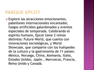  Explore las atracciones emocionantes,
pabellones internacionales encantador,
fuegos artificiales galardonados y eventos
especiales de temporada. Celebrando el
espíritu humano, Epcot tiene 2 reinos
distintos: Future World, que cuenta con
innovaciones tecnológicas, y World
Showcase, que comparte con los huéspedes
de la cultura y la gastronomía de 11 países:
México, Noruega, China, Alemania, Italia,
Estados Unidos, Japón , Marruecos, Francia,
Reino Unido y Canadá.
 