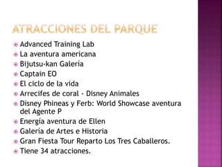  Advanced Training Lab
 La aventura americana
 Bijutsu-kan Galería
 Captain EO
 El ciclo de la vida
 Arrecifes de coral - Disney Animales
 Disney Phineas y Ferb: World Showcase aventura
del Agente P
 Energía aventura de Ellen
 Galería de Artes e Historia
 Gran Fiesta Tour Reparto Los Tres Caballeros.
 Tiene 34 atracciones.
 
