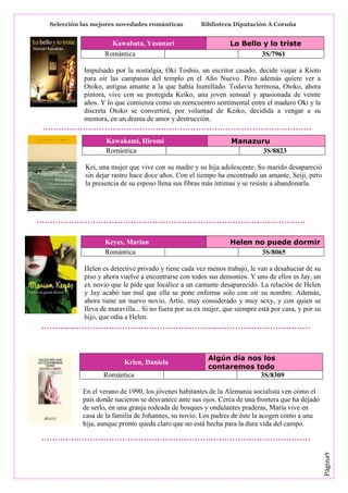 Selección las mejores novedades románticas

Kawabata, Yasunari
Romántica

Biblioteca Diputación A Coruña

Lo Bello y lo triste
3S/7961

Impulsado por la nostalgia, Oki Toshio, un escritor casado, decide viajar a Kioto
para oír las campanas del templo en el Año Nuevo. Pero además quiere ver a
Otoko, antigua amante a la que había humillado. Todavía hermosa, Otoko, ahora
pintora, vive con su protegida Keiko, una joven sensual y apasionada de veinte
años. Y lo que comienza como un reencuentro sentimental entre el maduro Oki y la
discreta Otoko se convertirá, por voluntad de Keiko, decidida a vengar a su
mentora, en un drama de amor y destrucción.
Kawakami, Hiromi
Romántica

Manazuru
3S/8823

Kei, una mujer que vive con su madre y su hija adolescente. Su marido desapareció
sin dejar rastro hace doce años. Con el tiempo ha encontrado un amante, Seiji, pero
la presencia de su esposo llena sus fibras más íntimas y se resiste a abandonarla.

Keyes, Marian
Romántica

Helen no puede dormir
3S/8065

Helen es detective privado y tiene cada vez menos trabajo, le van a desahuciar de su
piso y ahora vuelve a encontrarse con todos sus demonios. Y uno de ellos es Jay, un
ex novio que le pide que localice a un cantante desaparecido. La relación de Helen
y Jay acabó tan mal que ella se pone enferma solo con oír su nombre. Además,
ahora tiene un nuevo novio, Artie, muy considerado y muy sexy, y con quien se
lleva de maravilla... Si no fuera por su ex mujer, que siempre está por casa, y por su
hijo, que odia a Helen.

Krien, Daniela
Romántica

Algún día nos los
contaremos todo
3S/8309

Página9

En el verano de 1990, los jóvenes habitantes de la Alemania socialista ven cómo el
país donde nacieron se desvanece ante sus ojos. Cerca de una frontera que ha dejado
de serlo, en una granja rodeada de bosques y ondulantes praderas, Maria vive en
casa de la familia de Johannes, su novio. Los padres de éste la acogen como a una
hija, aunque pronto queda claro que no está hecha para la dura vida del campo.

 