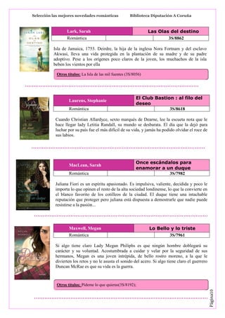 Selección las mejores novedades románticas

Biblioteca Diputación A Coruña

Las Olas del destino
3S/8862

Lark, Sarah
Romántica

Isla de Jamaica, 1753. Deirdre, la hija de la inglesa Nora Fortnam y del esclavo
Akwasi, lleva una vida protegida en la plantación de su madre y de su padre
adoptivo. Pese a los orígenes poco claros de la joven, los muchachos de la isla
beben los vientos por ella
Otros títulos: La Isla de las mil fuentes (3S/8056)

Laurens, Stephanie
Romántica

El Club Bastion : al filo del
deseo
3S/8618

Cuando Christian Allardyce, sexto marqués de Dearne, lee la escueta nota que le
hace llegar lady Letitia Randall, su mundo se desbarata. El día que la dejó para
luchar por su país fue el más difícil de su vida, y jamás ha podido olvidar el roce de
sus labios.

MacLean, Sarah
Romántica

Once escándalos para
enamorar a un duque
3S/7982

Juliana Fiori es un espíritu apasionado. Es impulsiva, valiente, decidida y poco le
importa lo que opinen el resto de la alta sociedad londinense, lo que la convierte en
el blanco favorito de los cotilleos de la ciudad. El duque tiene una intachable
reputación que proteger pero juliana está dispuesta a demostrarle que nadie puede
resistirse a la pasión...

Maxwell, Megan
Romántica

Lo Bello y lo triste
3S/7961

Si algo tiene claro Lady Megan Philiphs es que ningún hombre doblegará su
carácter y su voluntad. Acostumbrada a cuidar y velar por la seguridad de sus
hermanos, Megan es una joven intrépida, de bello rostro moreno, a la que le
divierten los retos y no le asusta el sonido del acero. Si algo tiene claro el guerrero
Duncan McRae es que su vida es la guerra.

Página10

Otros títulos: Pídeme lo que quieras(3S/8192);

 