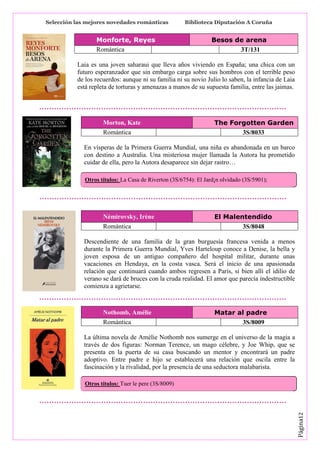 Selección las mejores novedades románticas

Monforte, Reyes
Romántica

Biblioteca Diputación A Coruña

Besos de arena
3T/131

Laia es una joven saharaui que lleva años viviendo en España; una chica con un
futuro esperanzador que sin embargo carga sobre sus hombros con el terrible peso
de los recuerdos: aunque ni su familia ni su novio Julio lo saben, la infancia de Laia
está repleta de torturas y amenazas a manos de su supuesta familia, entre las jaimas.

Morton, Kate
Romántica

The Forgotten Garden
3S/8033

En vísperas de la Primera Guerra Mundial, una niña es abandonada en un barco
con destino a Australia. Una misteriosa mujer llamada la Autora ha prometido
cuidar de ella, pero la Autora desaparece sin dejar rastro…
Otros títulos: La Casa de Riverton (3S/6754): El Jard¡n olvidado (3S/5901);

Némirovsky, Irène
Romántica

El Malentendido
3S/8048

Descendiente de una familia de la gran burguesía francesa venida a menos
durante la Primera Guerra Mundial, Yves Harteloup conoce a Denise, la bella y
joven esposa de un antiguo compañero del hospital militar, durante unas
vacaciones en Hendaya, en la costa vasca. Será el inicio de una apasionada
relación que continuará cuando ambos regresen a París, si bien allí el idilio de
verano se dará de bruces con la cruda realidad. El amor que parecía indestructible
comienza a agrietarse.

Nothomb, Amélie
Romántica

Matar al padre
3S/8009

La última novela de Amélie Nothomb nos sumerge en el universo de la magia a
través de dos figuras: Norman Terence, un mago célebre, y Joe Whip, que se
presenta en la puerta de su casa buscando un mentor y encontrará un padre
adoptivo. Entre padre e hijo se establecerá una relación que oscila entre la
fascinación y la rivalidad, por la presencia de una seductora malabarista.

Página12

Otros títulos: Tuer le pere (3S/8009)

 