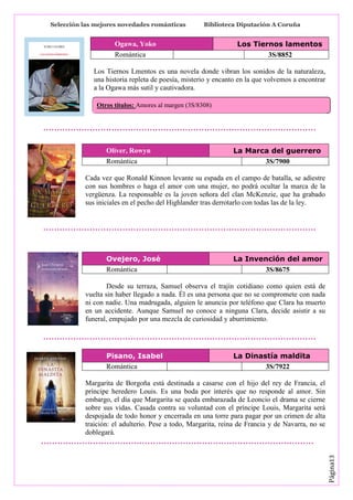 Selección las mejores novedades románticas

Biblioteca Diputación A Coruña

Ogawa, Yoko
Romántica

Los Tiernos lamentos
3S/8852

Los Tiernos Lmentos es una novela donde vibran los sonidos de la naturaleza,
una historia repleta de poesía, misterio y encanto en la que volvemos a encontrar
a la Ogawa más sutil y cautivadora.
Otros títulos: Amores al margen (3S/8308)

Oliver, Rowyn
Romántica

La Marca del guerrero
3S/7900

Cada vez que Ronald Kinnon levante su espada en el campo de batalla, se adiestre
con sus hombres o haga el amor con una mujer, no podrá ocultar la marca de la
vergüenza. La responsable es la joven señora del clan McKenzie, que ha grabado
sus iniciales en el pecho del Highlander tras derrotarlo con todas las de la ley.

Ovejero, José
Romántica

La Invención del amor
3S/8675

Desde su terraza, Samuel observa el trajín cotidiano como quien está de
vuelta sin haber llegado a nada. Él es una persona que no se compromete con nada
ni con nadie. Una madrugada, alguien le anuncia por teléfono que Clara ha muerto
en un accidente. Aunque Samuel no conoce a ninguna Clara, decide asistir a su
funeral, empujado por una mezcla de curiosidad y aburrimiento.

Pisano, Isabel
Romántica

La Dinastía maldita
3S/7922

Página13

Margarita de Borgoña está destinada a casarse con el hijo del rey de Francia, el
príncipe heredero Louis. Es una boda por interés que no responde al amor. Sin
embargo, el día que Margarita se queda embarazada de Leoncio el drama se cierne
sobre sus vidas. Casada contra su voluntad con el príncipe Louis, Margarita será
despojada de todo honor y encerrada en una torre para pagar por un crimen de alta
traición: el adulterio. Pese a todo, Margarita, reina de Francia y de Navarra, no se
doblegará.

 