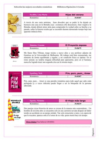 Selección las mejores novedades románticas

Seydlitz, Lisa-Maria
Romántica

Biblioteca Diputación A Coruña

Hijas del verano
3S/8187

A través de una carta anónima, Juno descubre que su padre le ha dejado en
herencia una casa en la Bretaña cuya existencia ella desconocía. Juno viajará a la
Bretaña, donde deberá mirar atrás para comprender la verdad sobre su familia y su
pasado, sobre la historia oculta que se escondió durante demasiado tiempo bajo una
aparente infancia feliz.

Simsion, Graeme
Romántica

El Proyecto esposa
3S/8675

Me llamo Don Tillman, tengo treinta y nueve años y soy profesor adjunto de
Genética en la Universidad de Melbourne. Mi trabajo está bien remunerado, me
alimento de forma equilibrada y regular, y mi condición física es óptima. En el
reino animal, no tendría ninguna dificultad para aparearme, pero en el humano,
nunca he logrado tener una segunda cita con la misma mujer.

Spalding, Nick
Romántica

Pim, pam, pum_ Amor
3S/8307

Pim, pam, pum… Amor es una parodia romántica para todo aquel que sabe cuán
peliaguda (y a veces ridícula) puede llegar a ser la búsqueda de la persona
adecuada.

Sparks, Nicholas
Romántica

El Viaje más largo
3S/8619

Dos parejas cuyas historias de amor se cruzan de la manera más sorprendente... Un
hombre de noventa años se encuentra solo en una carretera nevada después de haber
tenido un accidente en un paraje aislado. Tan solo consciente a ratos y en espera de
que le rescaten, aparece ante él el amor de su vida, quien murió hace un tiempo.

Página16

Otros títulos:True believer (3S/8202)

 
