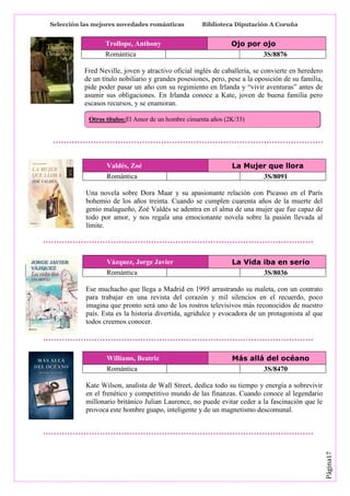 Selección las mejores novedades románticas

Trollope, Anthony
Romántica

Biblioteca Diputación A Coruña

Ojo por ojo
3S/8876

Fred Neville, joven y atractivo oficial inglés de caballería, se convierte en heredero
de un título nobiliario y grandes posesiones, pero, pese a la oposición de su familia,
pide poder pasar un año con su regimiento en Irlanda y “vivir aventuras” antes de
asumir sus obligaciones. En Irlanda conoce a Kate, joven de buena familia pero
escasos recursos, y se enamoran.
Otros títulos:El Amor de un hombre cinuenta años (2K/33)

Valdés, Zoé
Romántica

La Mujer que llora
3S/8091

Una novela sobre Dora Maar y su apasionante relación con Picasso en el París
bohemio de los años treinta. Cuando se cumplen cuarenta años de la muerte del
genio malagueño, Zoé Valdés se adentra en el alma de una mujer que fue capaz de
todo por amor, y nos regala una emocionante novela sobre la pasión llevada al
límite.

Vázquez, Jorge Javier
Romántica

La Vida iba en serio
3S/8036

Ese muchacho que llega a Madrid en 1995 arrastrando su maleta, con un contrato
para trabajar en una revista del corazón y mil silencios en el recuerdo, poco
imagina que pronto será uno de los rostros televisivos más reconocidos de nuestro
país. Esta es la historia divertida, agridulce y evocadora de un protagonista al que
todos creemos conocer.

Williams, Beatriz
Romántica

Más allá del océano
3S/8470

Página17

Kate Wilson, analista de Wall Street, dedica todo su tiempo y energía a sobrevivir
en el frenético y competitivo mundo de las finanzas. Cuando conoce al legendario
millonario británico Julian Laurence, no puede evitar ceder a la fascinación que le
provoca este hombre guapo, inteligente y de un magnetismo descomunal.

 