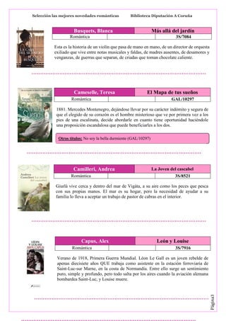 Selección las mejores novedades románticas

Biblioteca Diputación A Coruña

Busquets, Blanca

Más allá del jardín

Romántica

3S/7084

Esta es la historia de un violín que pasa de mano en mano, de un director de orquesta
exiliado que vive entre notas musicales y faldas, de madres ausentes, de desamores y
venganzas, de guerras que separan, de criadas que toman chocolate caliente.

Cameselle, Teresa

El Mapa de tus sueños

Romántica

GAL/10297

1881. Mercedes Montenegro, dejándose llevar por su carácter indómito y segura de
que el elegido de su corazón es el hombre misterioso que ve por primera vez a los
pies de una escalinata, decide abordarle en cuanto tiene oportunidad haciéndole
una proposición escandalosa que puede beneficiarles a los dos.
Otros títulos: No soy la bella durmiente (GAL/10297)

Camilleri, Andrea
Romántica

La Joven del cascabel
3S/8521

Giurlà vive cerca y dentro del mar de Vigàta, a su aire como los peces que pesca
con sus propias manos. El mar es su hogar, pero la necesidad de ayudar a su
familia lo lleva a aceptar un trabajo de pastor de cabras en el interior.

Capus, Alex
Romántica

León y Louise
3S/7916

Página3

Verano de 1918, Primera Guerra Mundial. Léon Le Gall es un joven rebelde de
apenas diecisiete años QUE trabaja como asistente en la estación ferroviaria de
Saint-Luc-sur Marne, en la costa de Normandía. Entre ello surge un sentimiento
puro, simple y profundo, pero todo salta por los aires cuando la aviación alemana
bombardea Saint-Luc, y Louise muere.

 