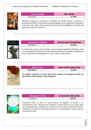 Selección las mejores novedades románticas

Clare, Pamela
Romántica

Biblioteca Diputación A Coruña

Sin salida
3S/7894

Mientras investiga la violencia en la frontera de Ciudad Juárez, en Mexico, la
periodista del Denver Natalie Benoit queda atrapada en una sangrienta emboscado y
es tomada como rehén. Sola en las manos de asesinos despiadados, necesitará cada
gramo de coraje para sobrevivir.

Cozarinsky, Edgardo
Romántica

Dinero para fantasmas
3S/8194

La historia de un amor, el que arrastra a dos personajes marginales de Buenos Aires
a vivir peripecias novelescas en el otro extremo del mundo, enciende la imaginación
de un viejo escritor ya hastiado de la vida y lo lleva a reinventarse.

Dare, Tessa
Romántica

Una noche nada más
3S/8405

¿Es posible renunciar a lo que más deseas cuando la recompensa puede ser
maravillosa? Bienvenidos a Cala Espinada.

Davenport, Kiana
Romántica

La Canción del exilio
3S/8121

Página4

Narración sobre el amor, la supervivencia, la tragedia, el triunfo y la
trascendencia vital. Ubicada en un complejo y exótico Hawai, en los duros años
de la Segunda Guerra Mundial, La canción del exilio sigue la suerte de la familia
Meahuna y la odisea de un hombre que busca a su alma gemela, a quien la guerra
arrancó de su lado.

 